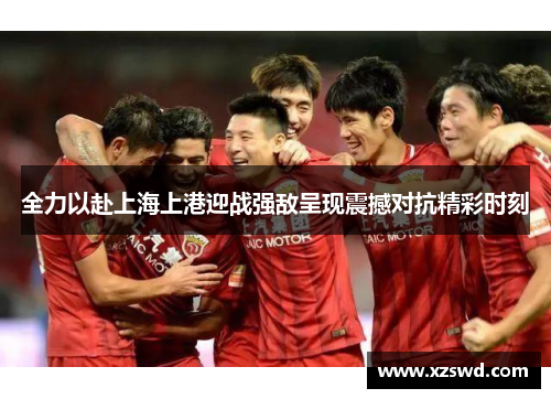 全力以赴上海上港迎战强敌呈现震撼对抗精彩时刻
