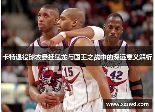 卡特退役球衣悬挂猛龙与国王之战中的深远意义解析