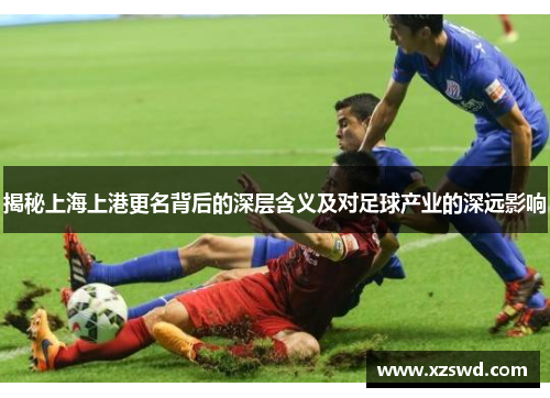 揭秘上海上港更名背后的深层含义及对足球产业的深远影响