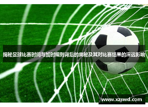 揭秘足球比赛时间与加时规则背后的奥秘及其对比赛结果的深远影响