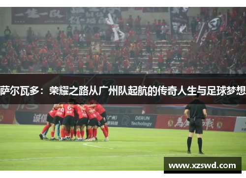 萨尔瓦多：荣耀之路从广州队起航的传奇人生与足球梦想