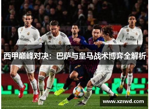 西甲巅峰对决：巴萨与皇马战术博弈全解析